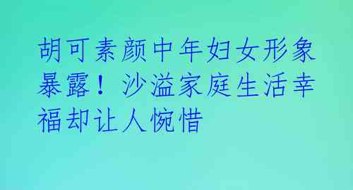 胡可素颜中年妇女形象暴露！沙溢家庭生活幸福却让人惋惜 