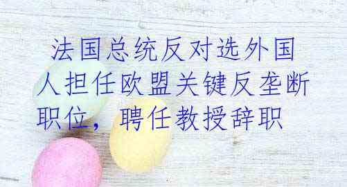 法国总统反对选外国人担任欧盟关键反垄断职位,聘任教授辞职