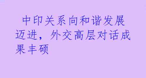  中印关系向和谐发展迈进，外交高层对话成果丰硕 