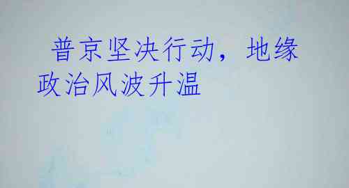 普京坚决行动,地缘政治风波升温