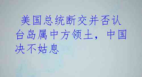 美国总统断交并否认台岛属中方领土,中国决不姑息