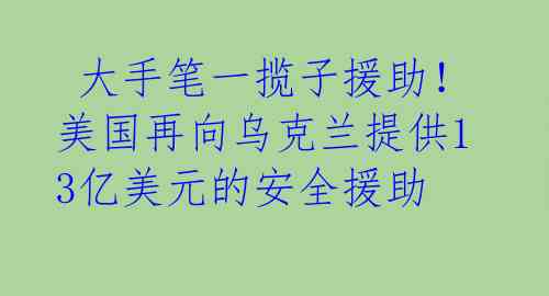  大手笔一揽子援助！美国再向乌克兰提供13亿美元的安全援助 