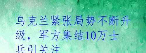 乌克兰紧张局势不断升级，军方集结10万士兵引关注 