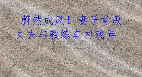 蔚然成风!妻子背叛丈夫与教练车内戏弄