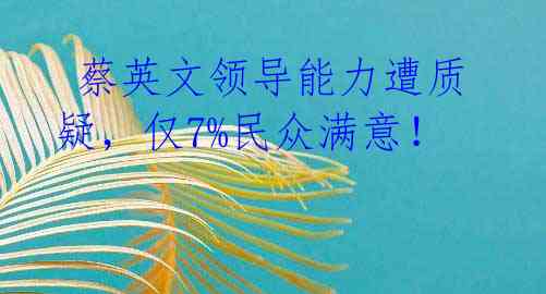 蔡英文领导能力遭质疑,仅7%民众满意!