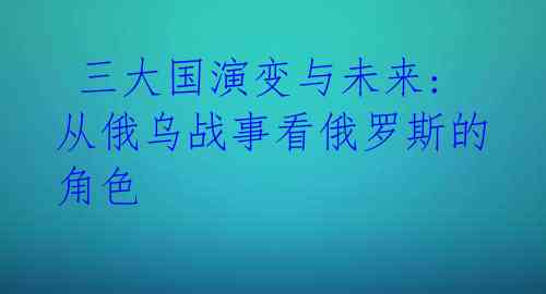 三大国演变与未来: 从俄乌战事看俄罗斯的角色