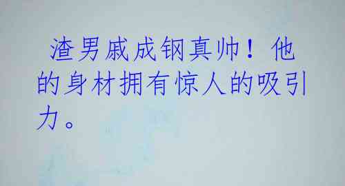 渣男戚成钢真帅!他的身材拥有惊人的吸引力。