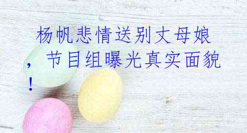 杨帆悲情送别丈母娘,节目组曝光真实面貌!