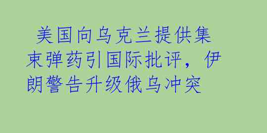  美国向乌克兰提供集束弹药引国际批评，伊朗警告升级俄乌冲突 