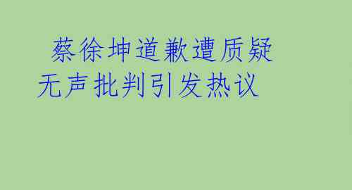  蔡徐坤道歉遭质疑 无声批判引发热议 