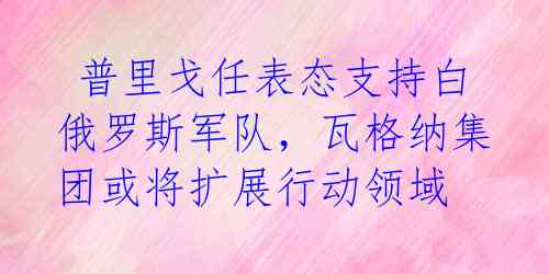  普里戈任表态支持白俄罗斯军队，瓦格纳集团或将扩展行动领域 