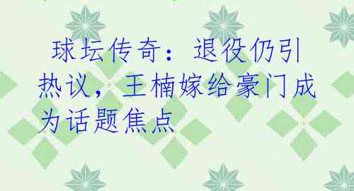 球坛传奇:退役仍引热议,王楠嫁给豪门成为话题焦点