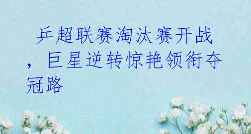 乒超联赛淘汰赛开战,巨星逆转惊艳领衔夺冠路
