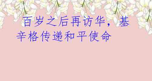 百岁之后再访华,基辛格传递和平使命