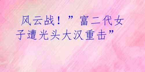  风云战！”富二代女子遭光头大汉重击”  