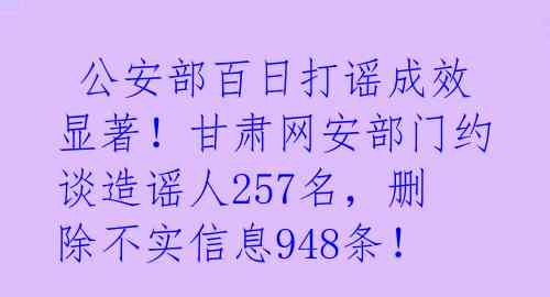  公安部百日打谣成效显著！甘肃网安部门约谈造谣人257名，删除不实信息948条！ 