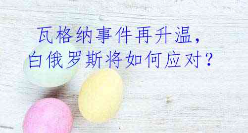 瓦格纳事件再升温,白俄罗斯将如何应对?