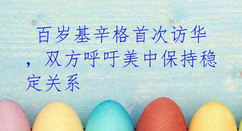 百岁基辛格首次访华,双方呼吁美中保持稳定关系
