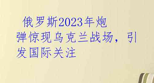 俄罗斯2023年炮弹惊现乌克兰战场,引发国际关注