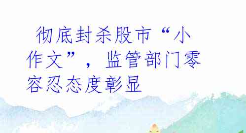 彻底封杀股市“小作文”,监管部门零容忍态度彰显