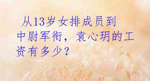  从13岁女排成员到中尉军衔，袁心玥的工资有多少？ 