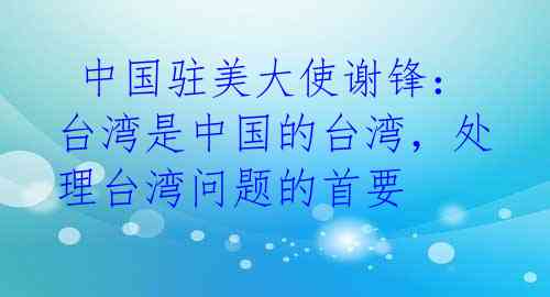  中国驻美大使谢锋：台湾是中国的台湾，处理台湾问题的首要 