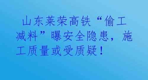  山东莱荣高铁“偷工减料”曝安全隐患，施工质量或受质疑！ 