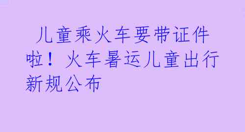 儿童乘火车要带证件啦!火车暑运儿童出行新规公布