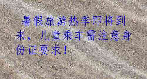 暑假旅游热季即将到来,儿童乘车需注意身份证要求!