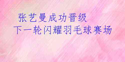  张艺曼成功晋级 下一轮闪耀羽毛球赛场 