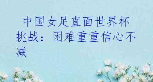 中国女足直面世界杯挑战:困难重重信心不减