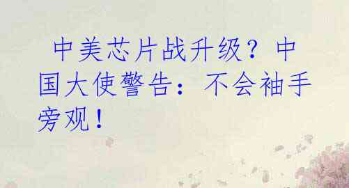 中美芯片战升级?中国大使警告:不会袖手旁观!