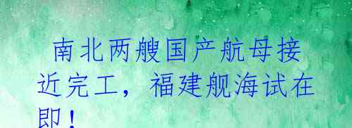 南北两艘国产航母接近完工,福建舰海试在即!