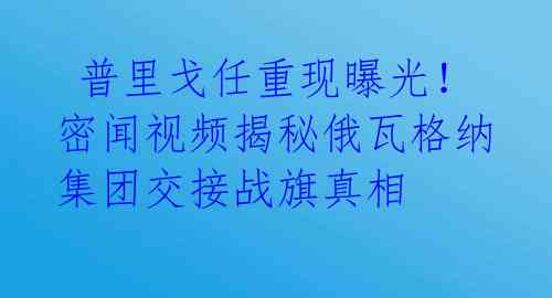 普里戈任重现曝光!密闻视频揭秘俄瓦格纳集团交接战旗真相