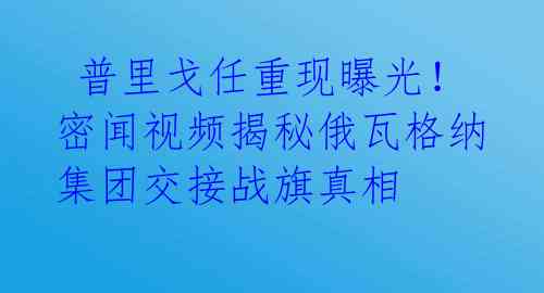  普里戈任重现曝光！密闻视频揭秘俄瓦格纳集团交接战旗真相 