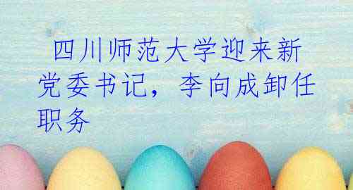 四川师范大学迎来新党委书记,李向成卸任职务