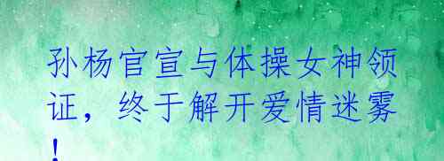 孙杨官宣与体操女神领证,终于解开爱情迷雾!