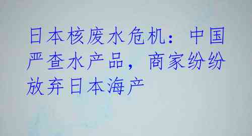 日本核废水危机：中国严查水产品，商家纷纷放弃日本海产 