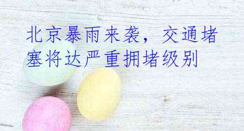 北京暴雨来袭,交通堵塞将达严重拥堵级别