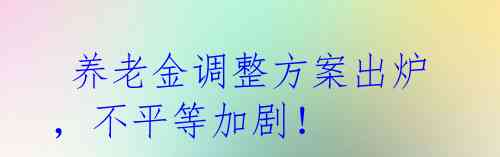 养老金调整方案出炉,不平等加剧!