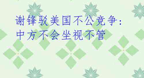谢锋驳美国不公竞争: 中方不会坐视不管