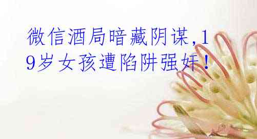 微信酒局暗藏阴谋,19岁女孩遭陷阱强奸!