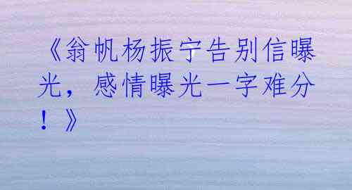 《翁帆杨振宁告别信曝光，感情曝光一字难分！》 