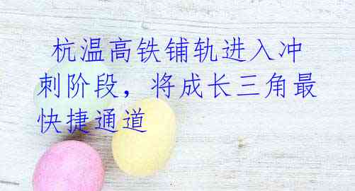 杭温高铁铺轨进入冲刺阶段,将成长三角最快捷通道