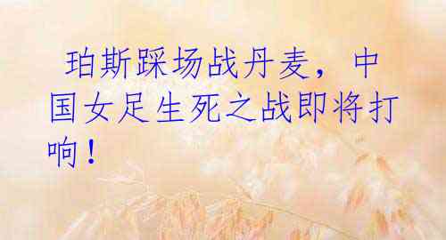 珀斯踩场战丹麦,中国女足生死之战即将打响!
