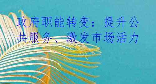 政府职能转变：提升公共服务、激发市场活力 