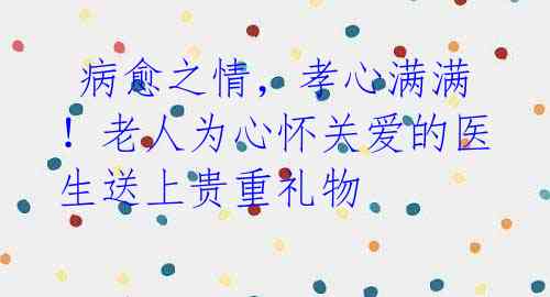 病愈之情,孝心满满!老人为心怀关爱的医生送上贵重礼物