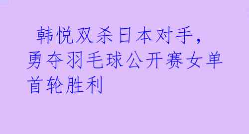 韩悦双杀日本对手,勇夺羽毛球公开赛女单首轮胜利