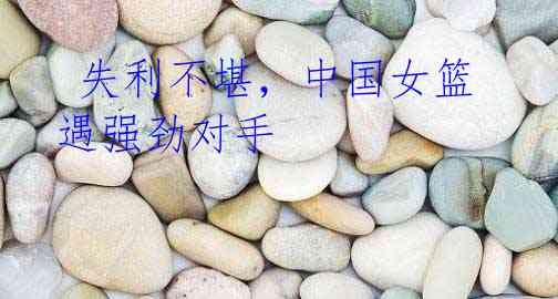 失利不堪,中国女篮遇强劲对手