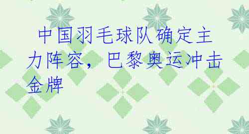 中国羽毛球队确定主力阵容,巴黎奥运冲击金牌